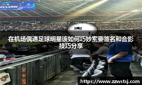 在机场偶遇足球明星该如何巧妙索要签名和合影技巧分享